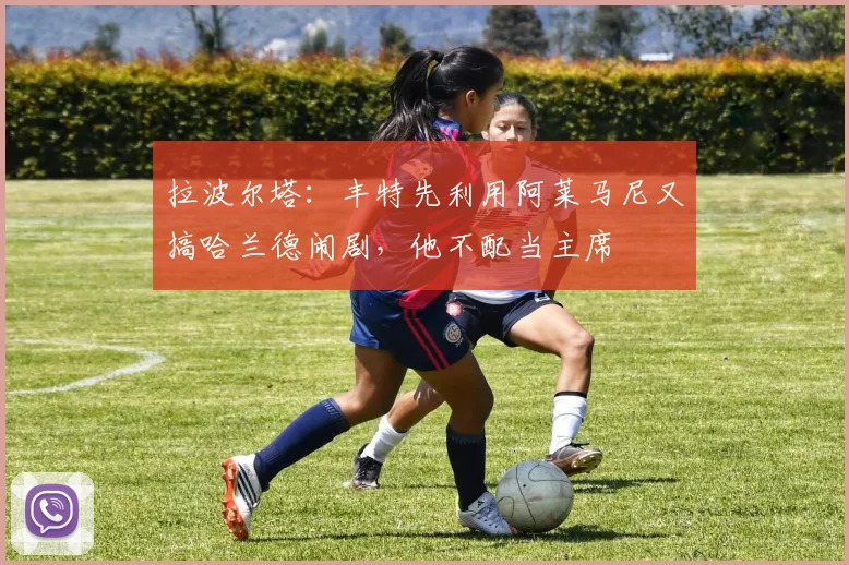 拉波尔塔：丰特先利用阿莱马尼又搞哈兰德闹剧，他不配当主席