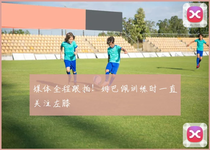 媒体全程跟拍！姆巴佩训练时一直关注左膝