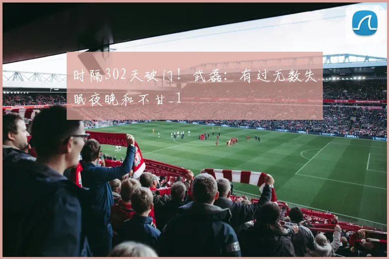 时隔302天破门！武磊：有过无数失眠夜晚和不甘_1